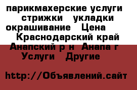 парикмахерские услуги : стрижки , укладки,окрашивание › Цена ­ 300 - Краснодарский край, Анапский р-н, Анапа г. Услуги » Другие   